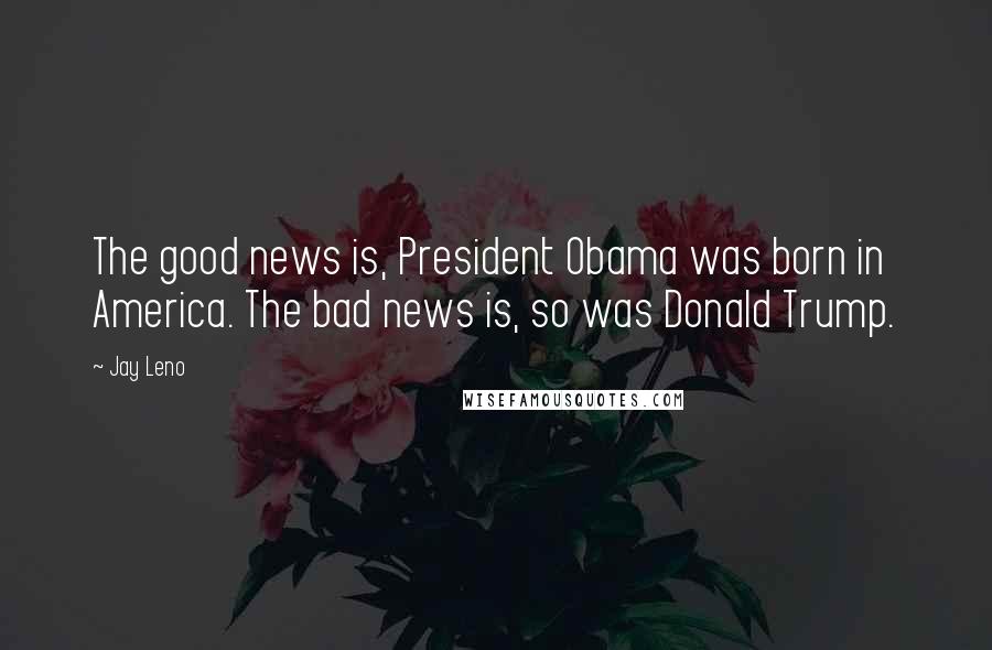 Jay Leno Quotes: The good news is, President Obama was born in America. The bad news is, so was Donald Trump.