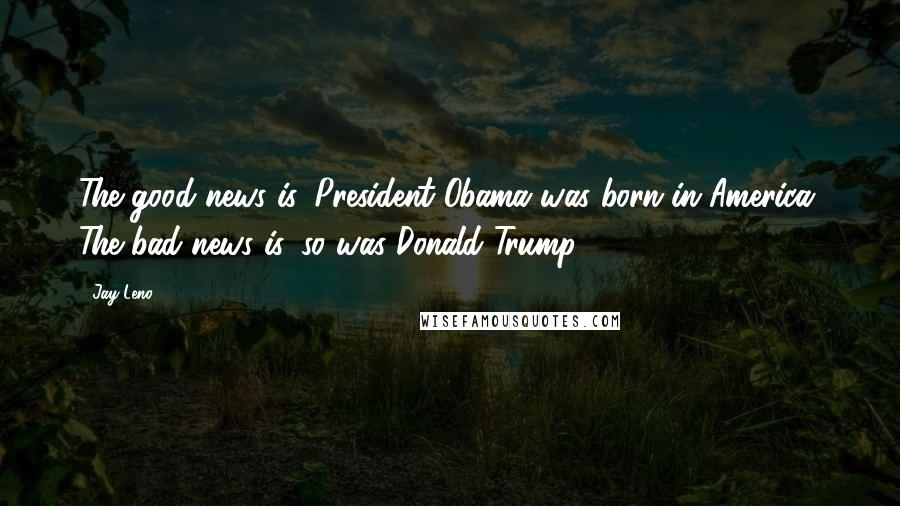 Jay Leno Quotes: The good news is, President Obama was born in America. The bad news is, so was Donald Trump.