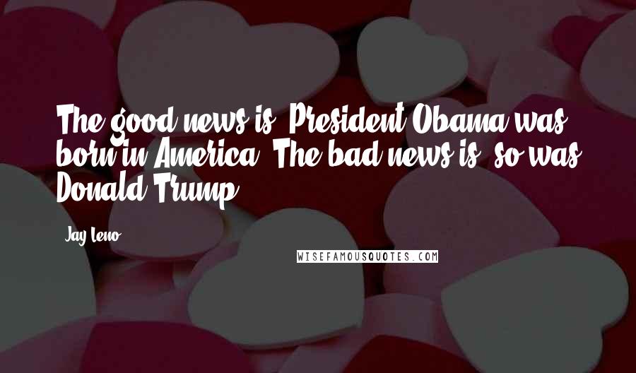 Jay Leno Quotes: The good news is, President Obama was born in America. The bad news is, so was Donald Trump.