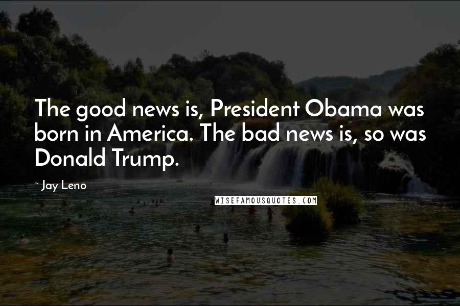 Jay Leno Quotes: The good news is, President Obama was born in America. The bad news is, so was Donald Trump.