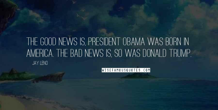 Jay Leno Quotes: The good news is, President Obama was born in America. The bad news is, so was Donald Trump.