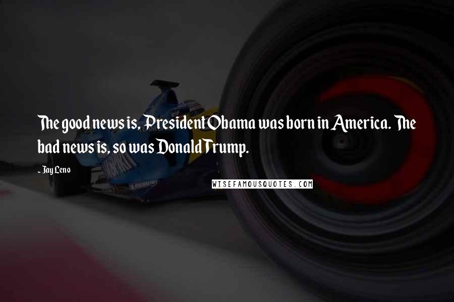 Jay Leno Quotes: The good news is, President Obama was born in America. The bad news is, so was Donald Trump.
