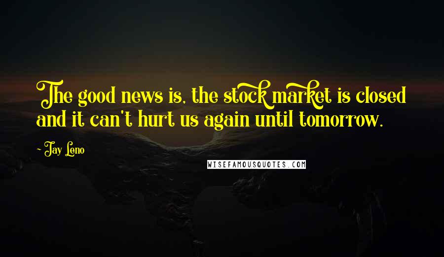 Jay Leno Quotes: The good news is, the stock market is closed and it can't hurt us again until tomorrow.