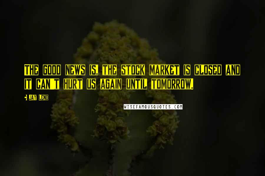 Jay Leno Quotes: The good news is, the stock market is closed and it can't hurt us again until tomorrow.