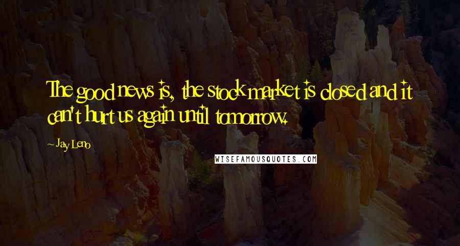 Jay Leno Quotes: The good news is, the stock market is closed and it can't hurt us again until tomorrow.