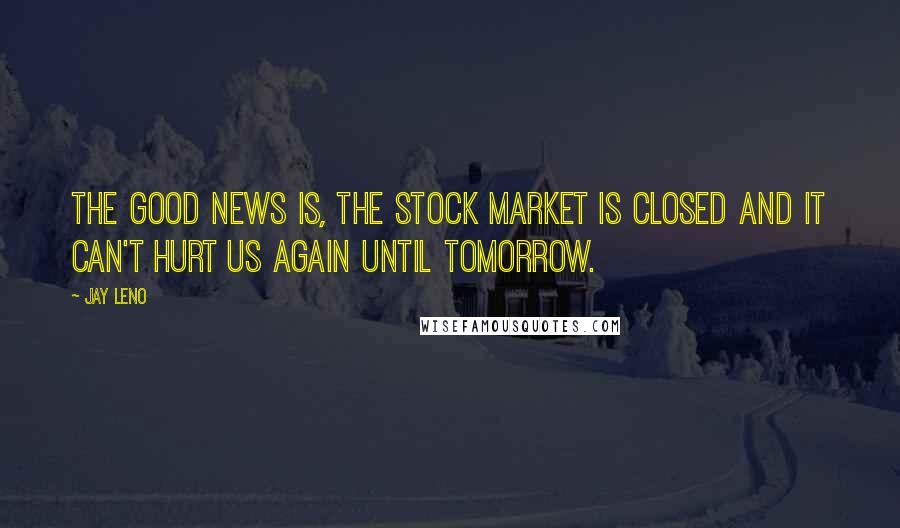 Jay Leno Quotes: The good news is, the stock market is closed and it can't hurt us again until tomorrow.