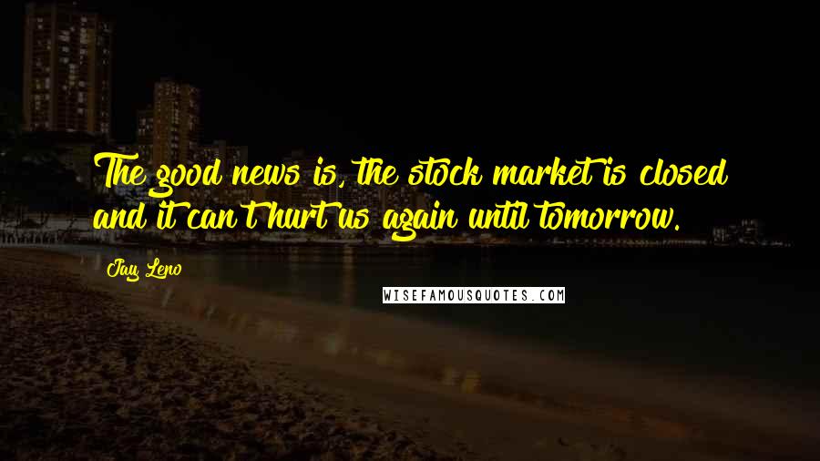 Jay Leno Quotes: The good news is, the stock market is closed and it can't hurt us again until tomorrow.