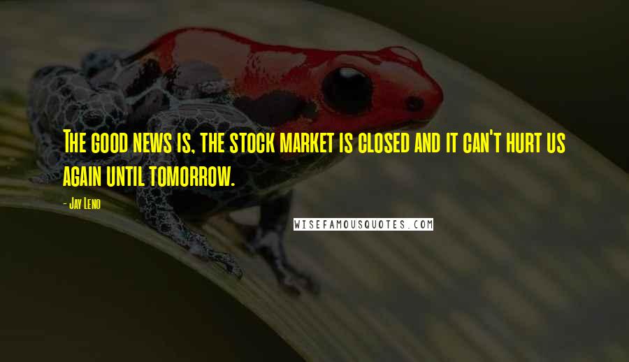 Jay Leno Quotes: The good news is, the stock market is closed and it can't hurt us again until tomorrow.