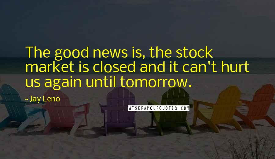 Jay Leno Quotes: The good news is, the stock market is closed and it can't hurt us again until tomorrow.