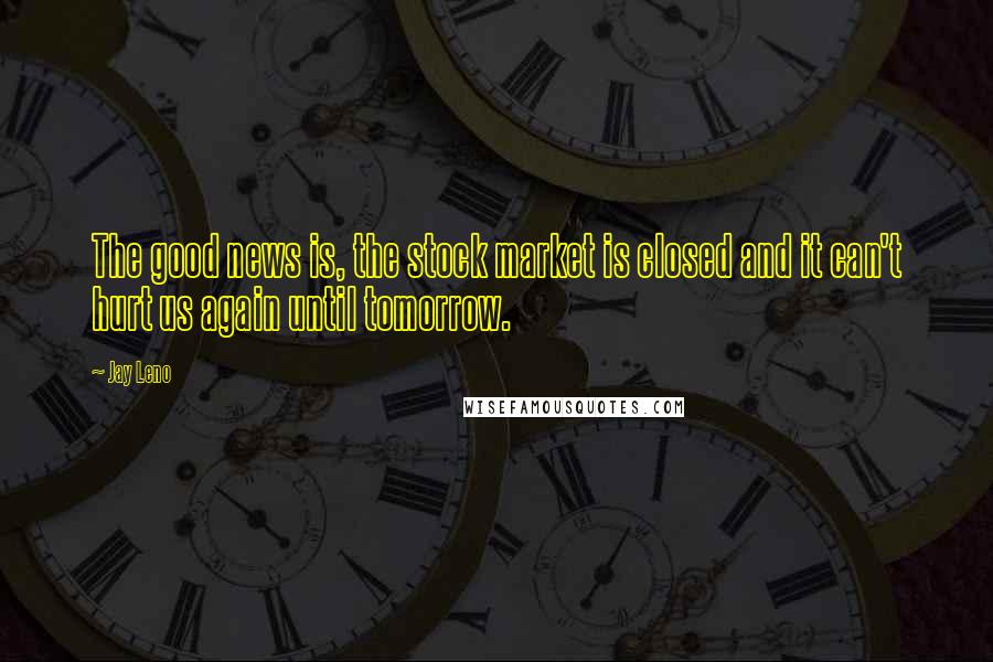 Jay Leno Quotes: The good news is, the stock market is closed and it can't hurt us again until tomorrow.