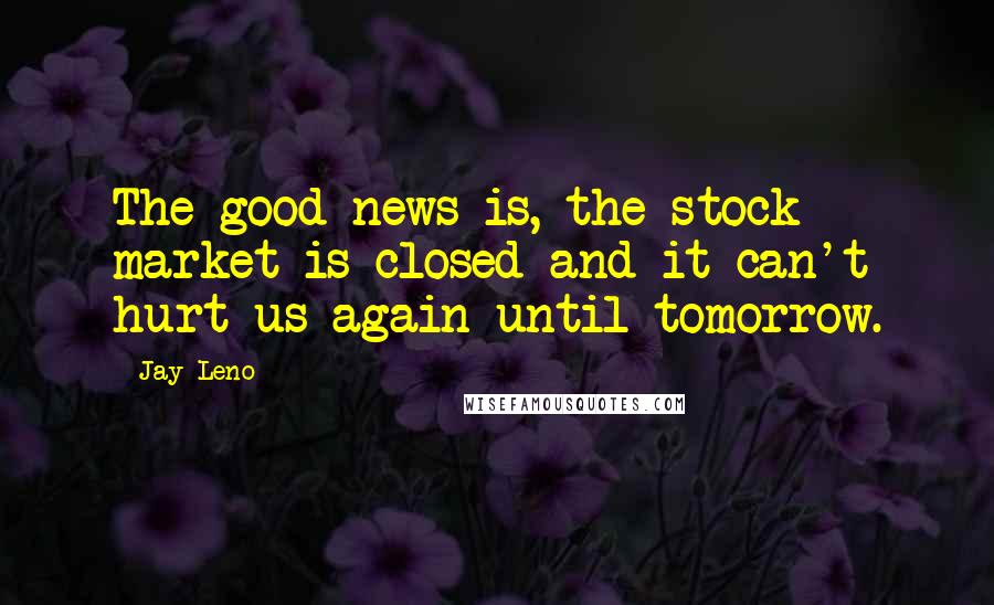 Jay Leno Quotes: The good news is, the stock market is closed and it can't hurt us again until tomorrow.