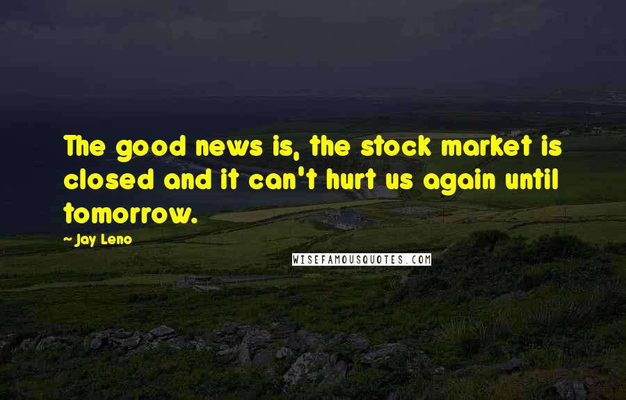 Jay Leno Quotes: The good news is, the stock market is closed and it can't hurt us again until tomorrow.