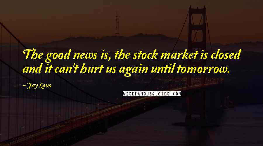 Jay Leno Quotes: The good news is, the stock market is closed and it can't hurt us again until tomorrow.