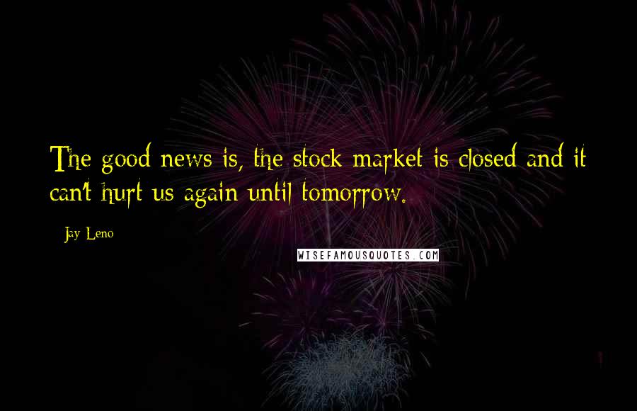 Jay Leno Quotes: The good news is, the stock market is closed and it can't hurt us again until tomorrow.