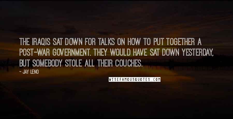 Jay Leno Quotes: The Iraqis sat down for talks on how to put together a post-war government. They would have sat down yesterday, but somebody stole all their couches.