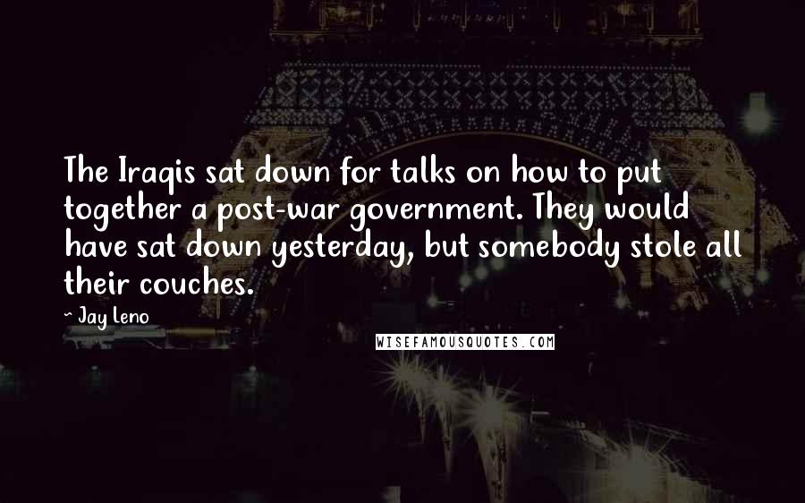 Jay Leno Quotes: The Iraqis sat down for talks on how to put together a post-war government. They would have sat down yesterday, but somebody stole all their couches.