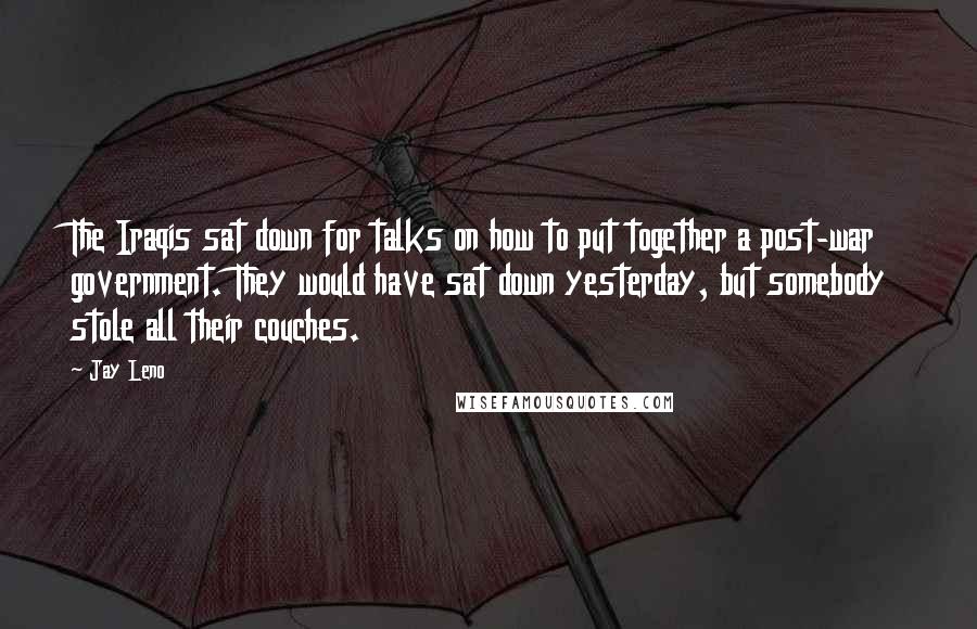 Jay Leno Quotes: The Iraqis sat down for talks on how to put together a post-war government. They would have sat down yesterday, but somebody stole all their couches.