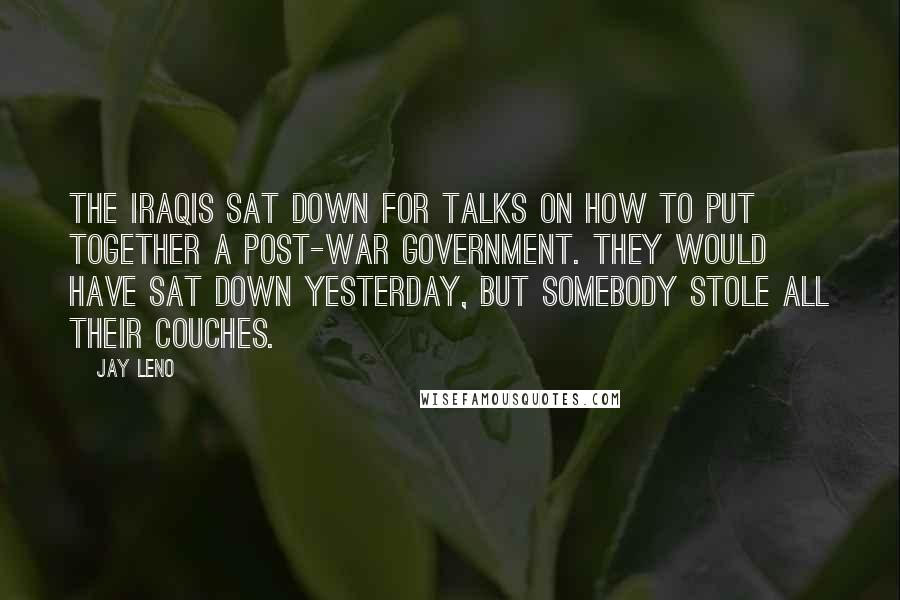 Jay Leno Quotes: The Iraqis sat down for talks on how to put together a post-war government. They would have sat down yesterday, but somebody stole all their couches.