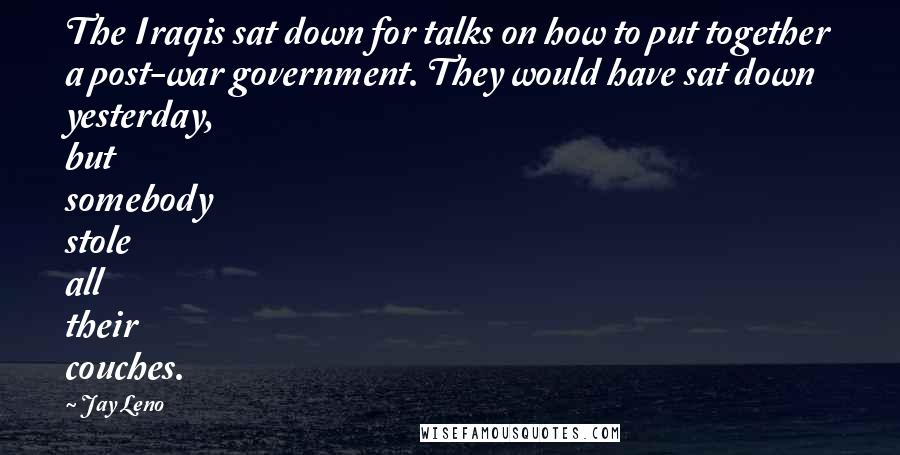 Jay Leno Quotes: The Iraqis sat down for talks on how to put together a post-war government. They would have sat down yesterday, but somebody stole all their couches.