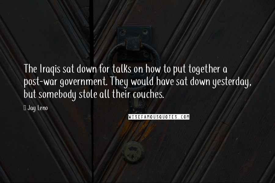 Jay Leno Quotes: The Iraqis sat down for talks on how to put together a post-war government. They would have sat down yesterday, but somebody stole all their couches.