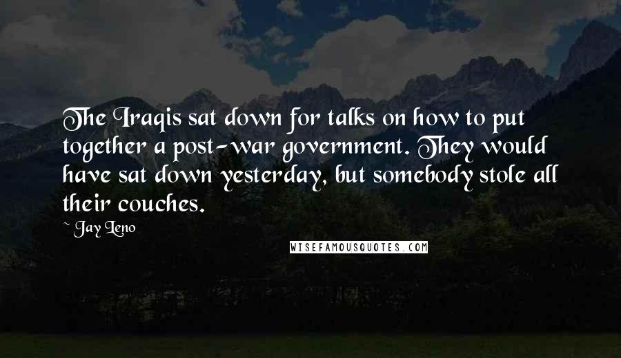 Jay Leno Quotes: The Iraqis sat down for talks on how to put together a post-war government. They would have sat down yesterday, but somebody stole all their couches.