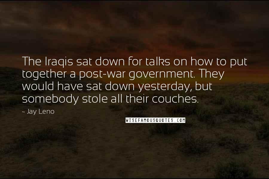 Jay Leno Quotes: The Iraqis sat down for talks on how to put together a post-war government. They would have sat down yesterday, but somebody stole all their couches.