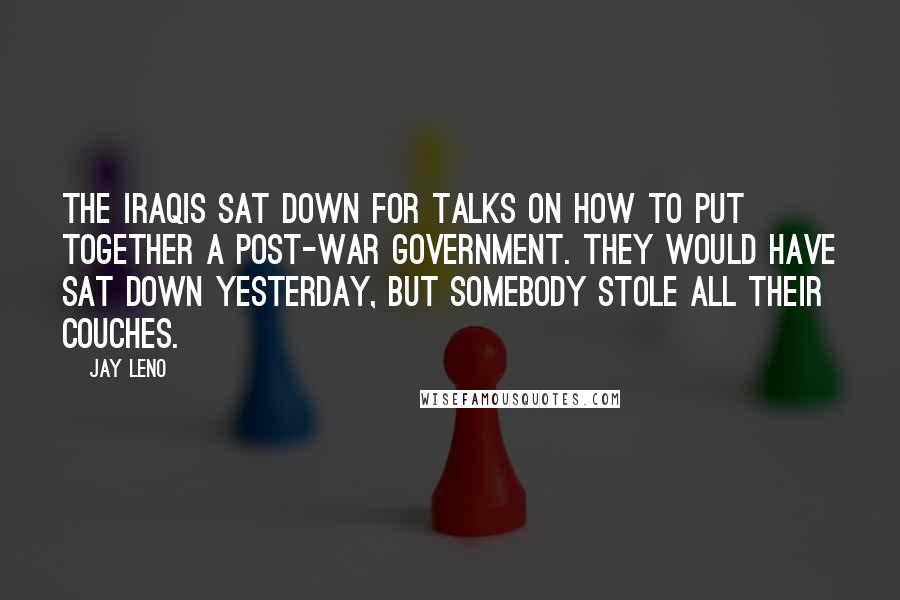 Jay Leno Quotes: The Iraqis sat down for talks on how to put together a post-war government. They would have sat down yesterday, but somebody stole all their couches.