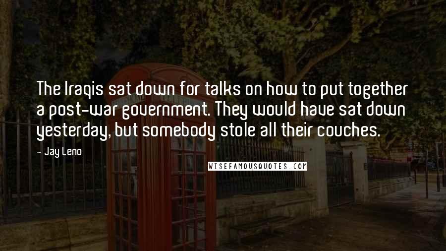 Jay Leno Quotes: The Iraqis sat down for talks on how to put together a post-war government. They would have sat down yesterday, but somebody stole all their couches.