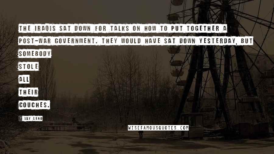 Jay Leno Quotes: The Iraqis sat down for talks on how to put together a post-war government. They would have sat down yesterday, but somebody stole all their couches.