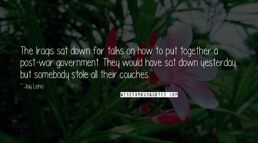 Jay Leno Quotes: The Iraqis sat down for talks on how to put together a post-war government. They would have sat down yesterday, but somebody stole all their couches.