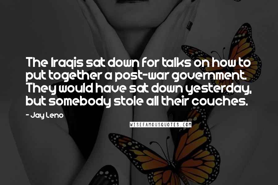 Jay Leno Quotes: The Iraqis sat down for talks on how to put together a post-war government. They would have sat down yesterday, but somebody stole all their couches.