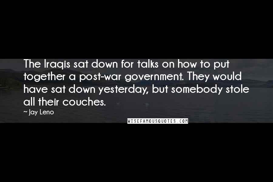 Jay Leno Quotes: The Iraqis sat down for talks on how to put together a post-war government. They would have sat down yesterday, but somebody stole all their couches.