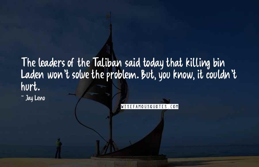 Jay Leno Quotes: The leaders of the Taliban said today that killing bin Laden won't solve the problem. But, you know, it couldn't hurt.