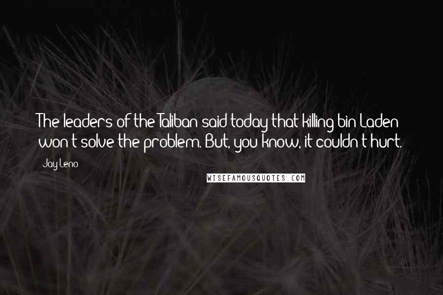 Jay Leno Quotes: The leaders of the Taliban said today that killing bin Laden won't solve the problem. But, you know, it couldn't hurt.