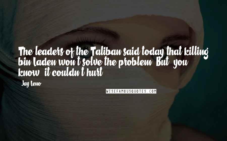 Jay Leno Quotes: The leaders of the Taliban said today that killing bin Laden won't solve the problem. But, you know, it couldn't hurt.