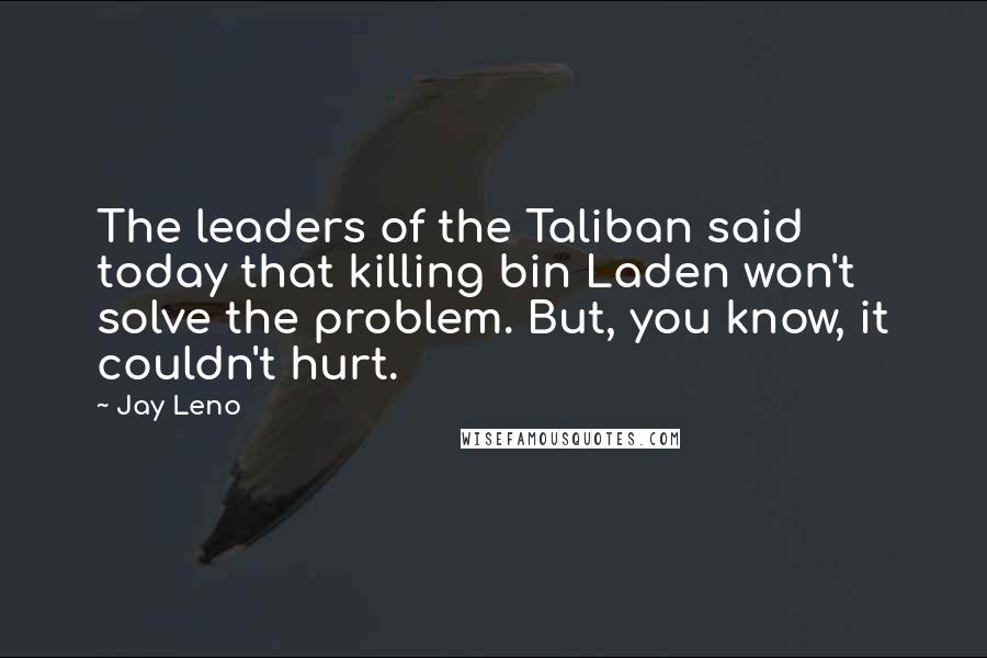 Jay Leno Quotes: The leaders of the Taliban said today that killing bin Laden won't solve the problem. But, you know, it couldn't hurt.