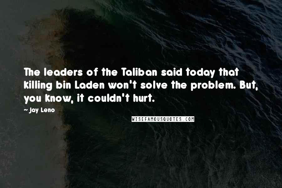 Jay Leno Quotes: The leaders of the Taliban said today that killing bin Laden won't solve the problem. But, you know, it couldn't hurt.