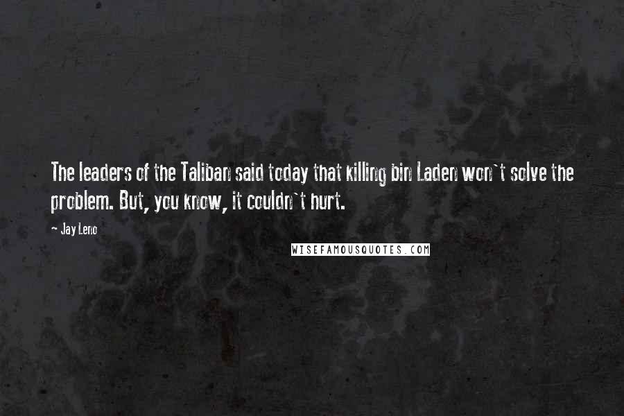 Jay Leno Quotes: The leaders of the Taliban said today that killing bin Laden won't solve the problem. But, you know, it couldn't hurt.