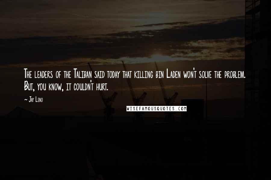 Jay Leno Quotes: The leaders of the Taliban said today that killing bin Laden won't solve the problem. But, you know, it couldn't hurt.