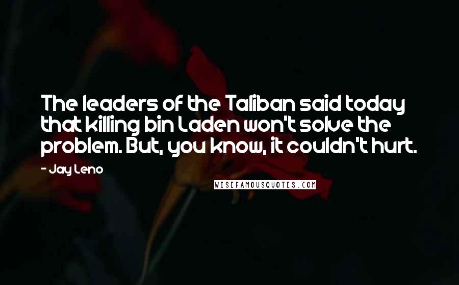 Jay Leno Quotes: The leaders of the Taliban said today that killing bin Laden won't solve the problem. But, you know, it couldn't hurt.