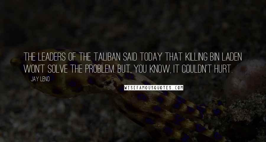 Jay Leno Quotes: The leaders of the Taliban said today that killing bin Laden won't solve the problem. But, you know, it couldn't hurt.