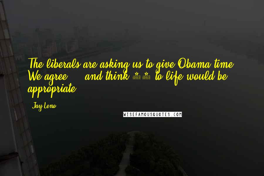 Jay Leno Quotes: The liberals are asking us to give Obama time. We agree ... and think 25 to life would be appropriate.