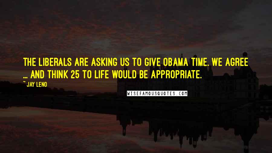 Jay Leno Quotes: The liberals are asking us to give Obama time. We agree ... and think 25 to life would be appropriate.