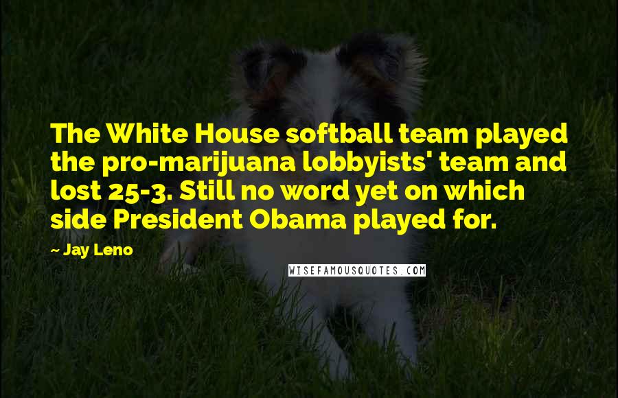 Jay Leno Quotes: The White House softball team played the pro-marijuana lobbyists' team and lost 25-3. Still no word yet on which side President Obama played for.