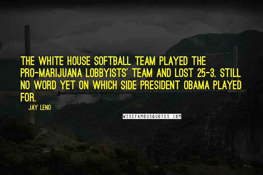 Jay Leno Quotes: The White House softball team played the pro-marijuana lobbyists' team and lost 25-3. Still no word yet on which side President Obama played for.