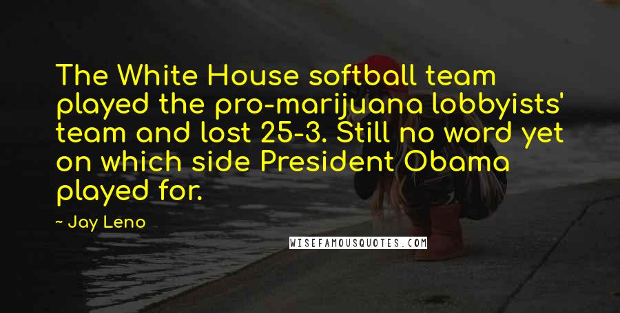 Jay Leno Quotes: The White House softball team played the pro-marijuana lobbyists' team and lost 25-3. Still no word yet on which side President Obama played for.