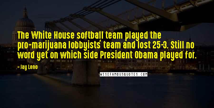 Jay Leno Quotes: The White House softball team played the pro-marijuana lobbyists' team and lost 25-3. Still no word yet on which side President Obama played for.