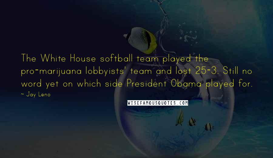 Jay Leno Quotes: The White House softball team played the pro-marijuana lobbyists' team and lost 25-3. Still no word yet on which side President Obama played for.