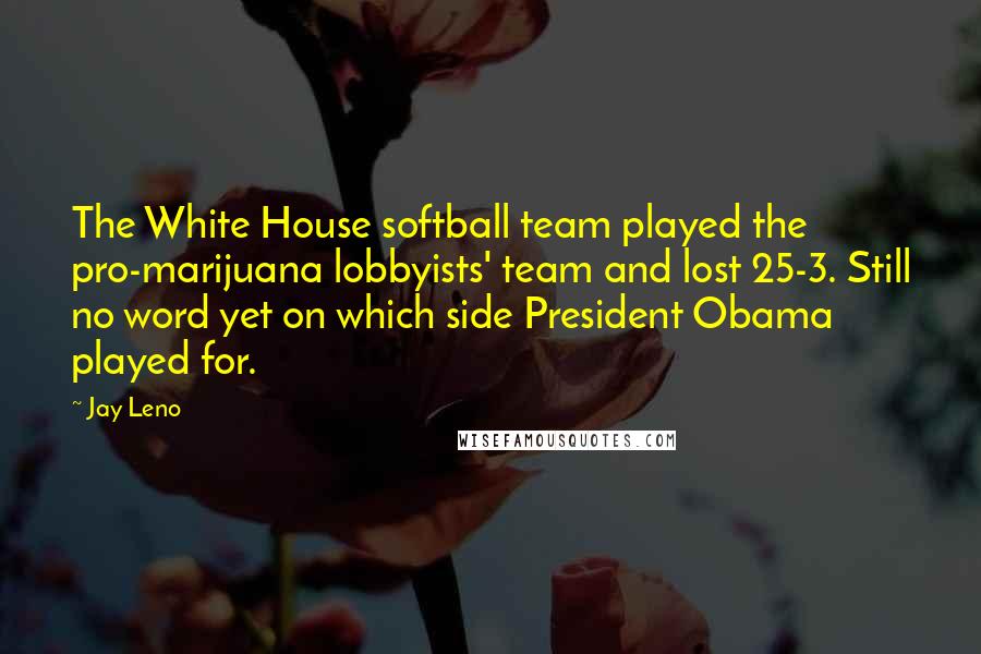 Jay Leno Quotes: The White House softball team played the pro-marijuana lobbyists' team and lost 25-3. Still no word yet on which side President Obama played for.