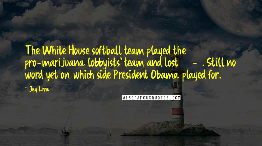 Jay Leno Quotes: The White House softball team played the pro-marijuana lobbyists' team and lost 25-3. Still no word yet on which side President Obama played for.
